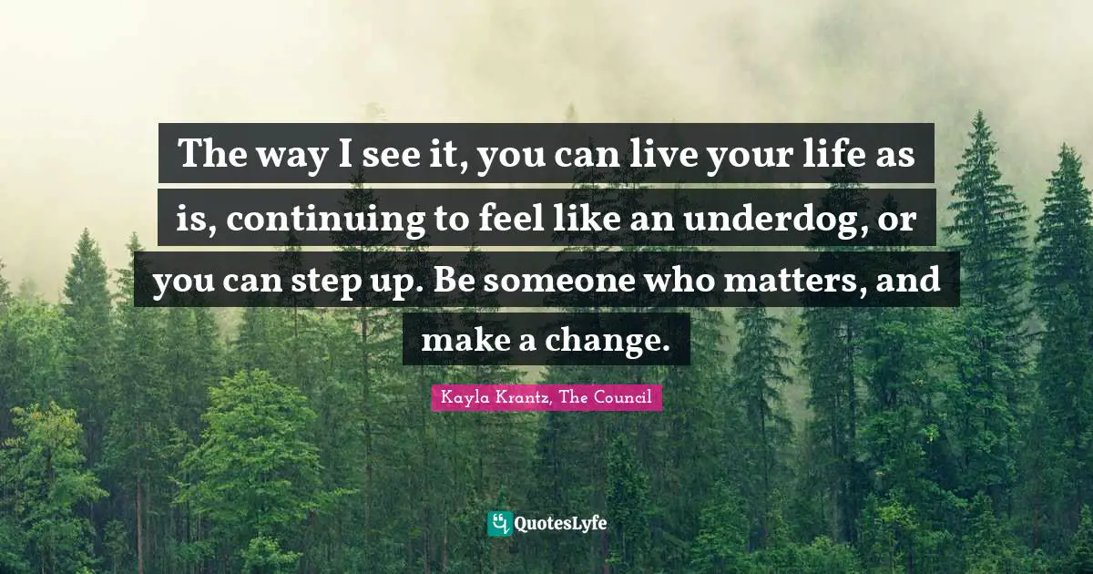 The way I see it, you can live your life as is, continuing to feel like an underdog, or you can step up. Be someone who matters, and make a change.