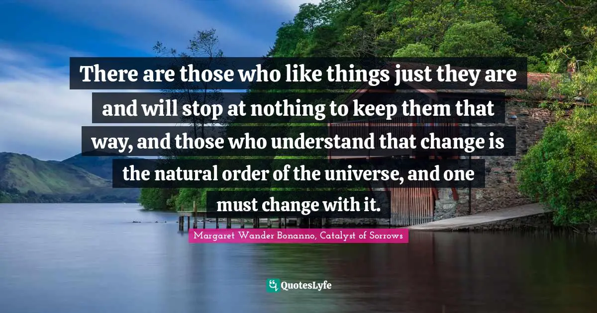 There are those who like things just they are and will stop at nothing to keep them that way, and those who understand that change is the natural order of the universe, and one must change with it.