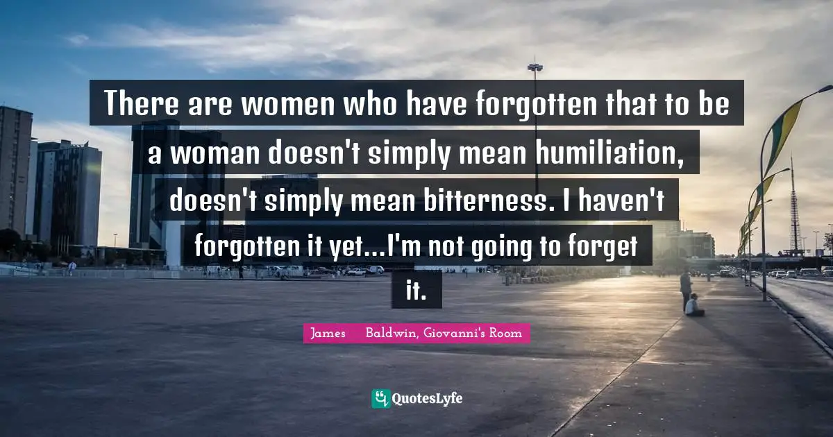 There are women who have forgotten that to be a woman doesn't simply mean humiliation, doesn't simply mean bitterness. I haven't forgotten it yet...I'm not going to forget it.