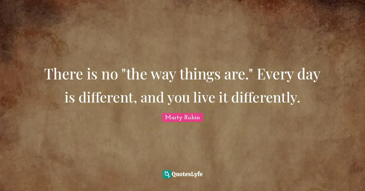 There is no "the way things are." Every day is different, and you live it differently.