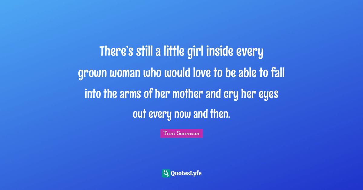 There’s still a little girl inside every grown woman who would love to be able to fall into the arms of her mother and cry her eyes out every now and then.