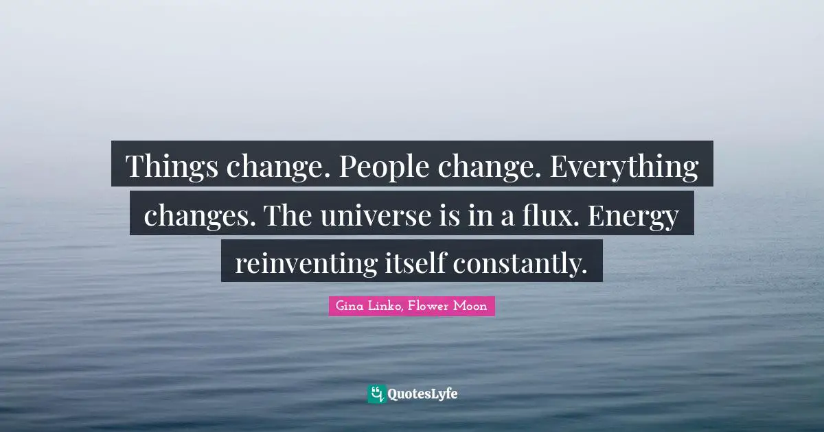 Things change. People change. Everything changes. The universe is in a flux. Energy reinventing itself constantly.
