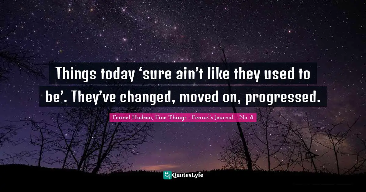 Things today ‘sure ain’t like they used to be’. They’ve changed, moved on, progressed.