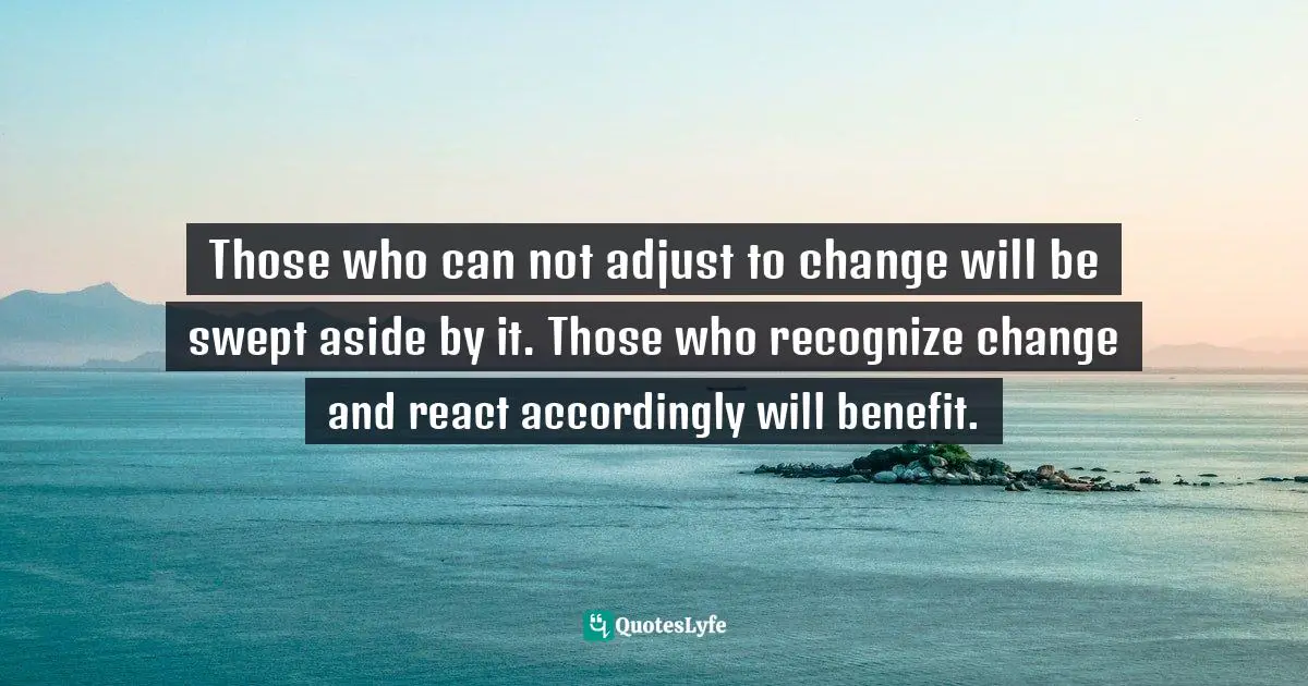 Those who can not adjust to change will be swept aside by it. Those who recognize change and react accordingly will benefit.