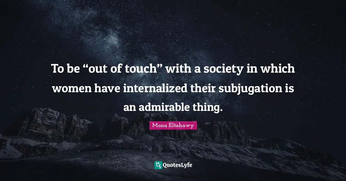 To be “out of touch” with a society in which women have internalized their subjugation is an admirable thing.