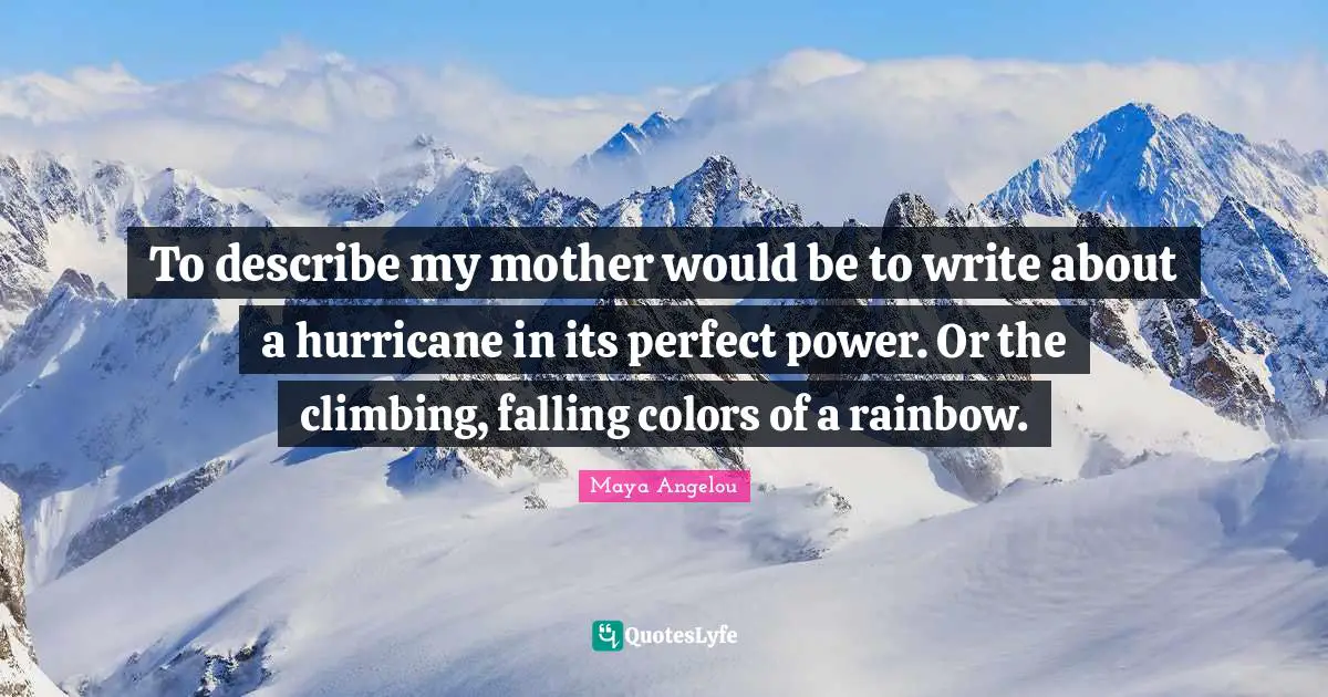 Maya Angelou Quotes: To describe my mother would be to write about a hurricane in its perfect power. Or the climbing, falling colors of a rainbow.