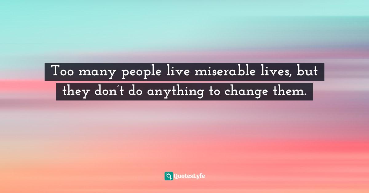 Too many people live miserable lives, but they don’t do anything to change them.