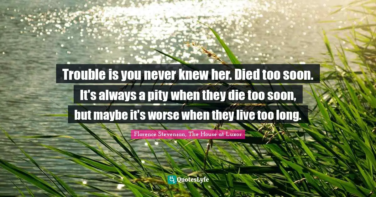 Trouble is you never knew her. Died too soon. It's always a pity when they die too soon, but maybe it's worse when they live too long.