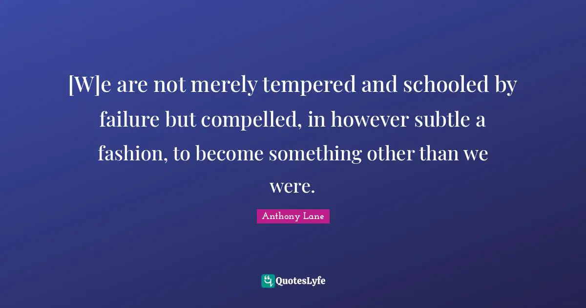 [W]e are not merely tempered and schooled by failure but compelled, in however subtle a fashion, to become something other than we were.