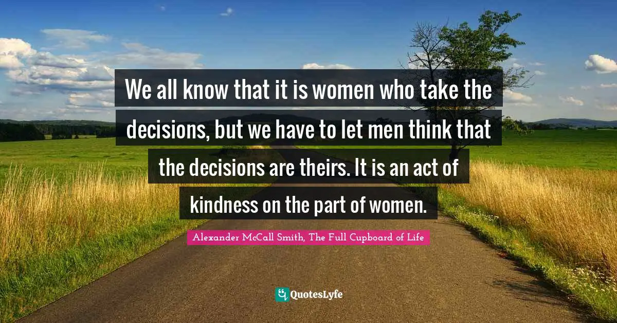 Alexander McCall Smith Quotes: "We all know that it is women who take the decisions, but we have to let men think that the decisions are theirs. It is an act of kindness on the part of women."