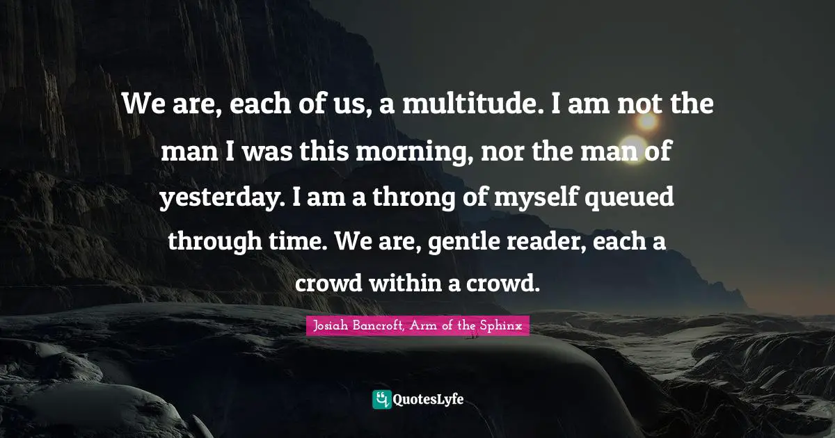 We are, each of us, a multitude. I am not the man I was this morning, nor the man of yesterday. I am a throng of myself queued through time. We are, gentle reader, each a crowd within a crowd.