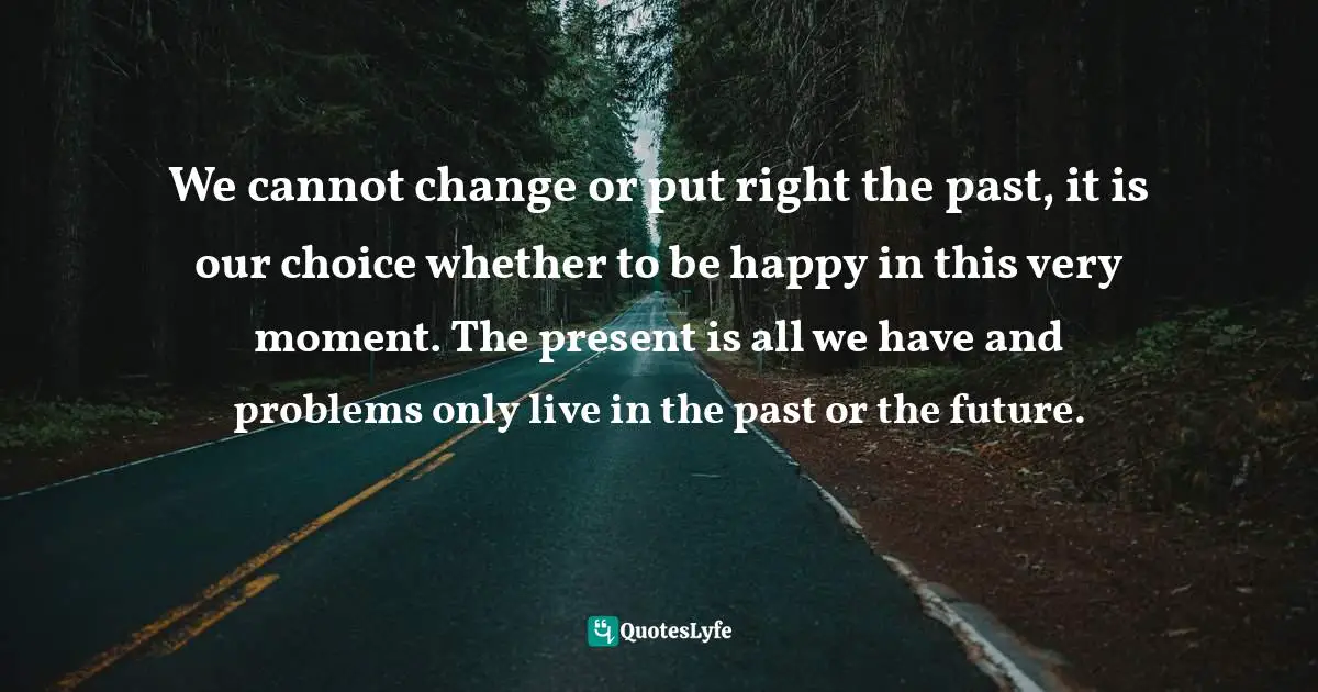 We cannot change or put right the past, it is our choice whether to be happy in this very moment. The present is all we have and problems only live in the past or the future.