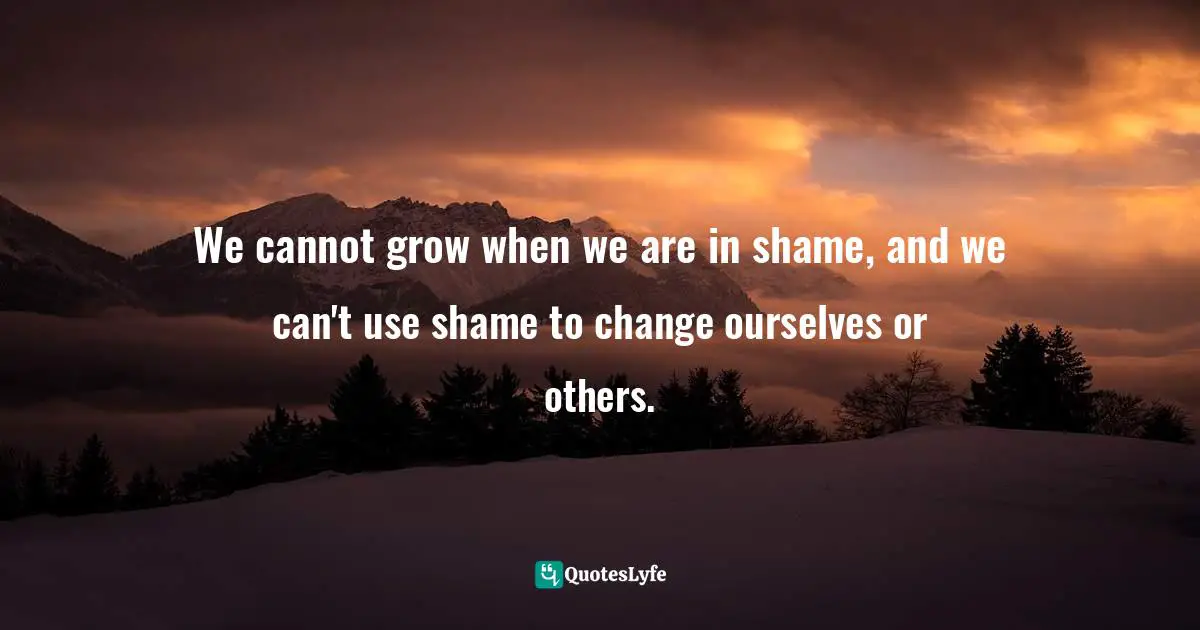 We cannot grow when we are in shame, and we can't use shame to change ourselves or others.