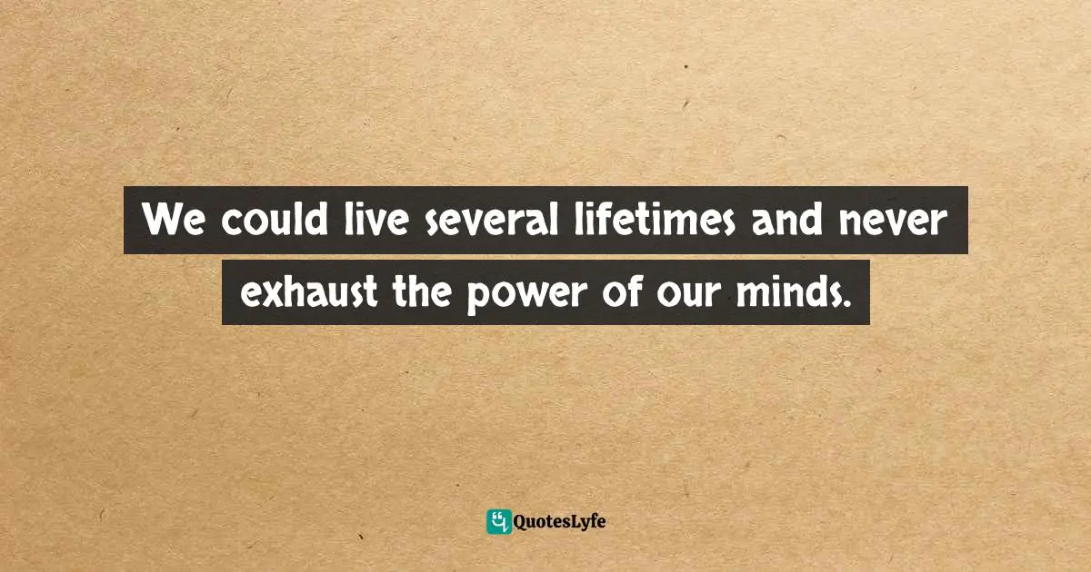 We could live several lifetimes and never exhaust the power of our minds.