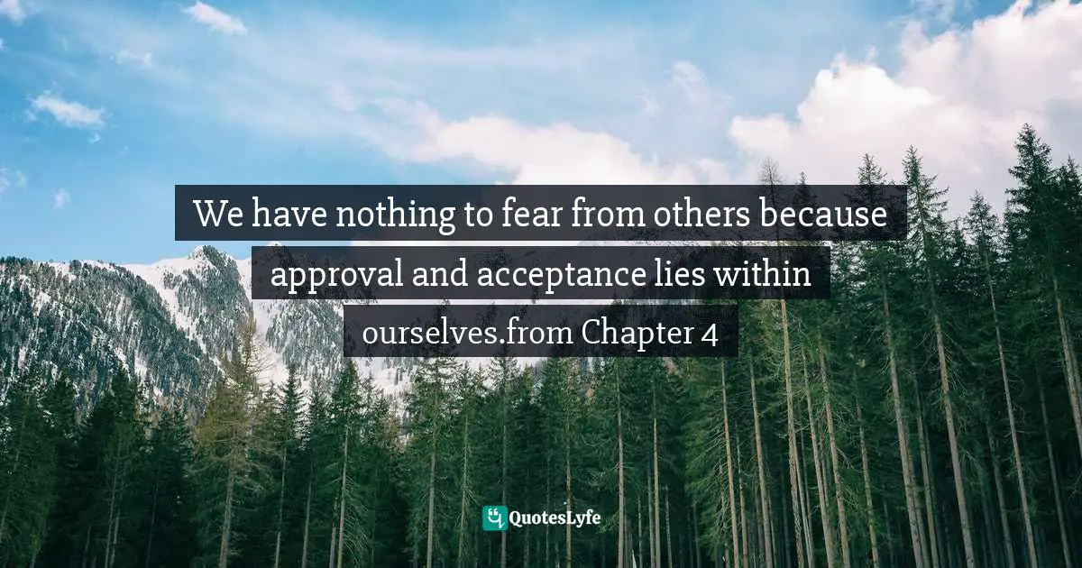 We have nothing to fear from others because approval and acceptance lies within ourselves.from Chapter 4