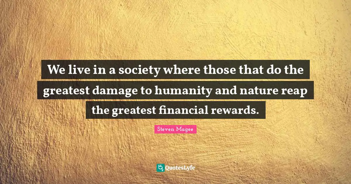 We live in a society where those that do the greatest damage to humanity and nature reap the greatest financial rewards.