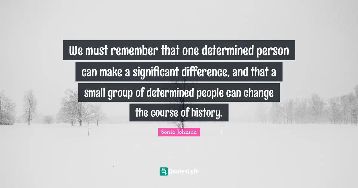 We must remember that one determined person can make a significant difference, and that a small group of determined people can change the course of history.