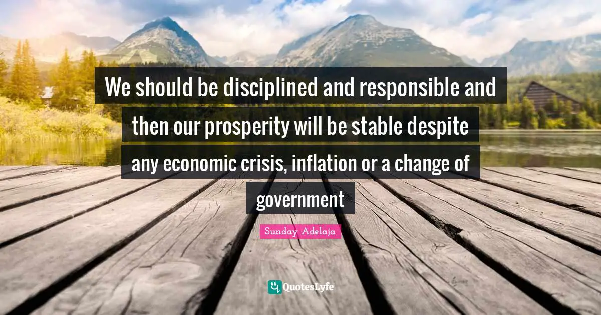 We should be disciplined and responsible and then our prosperity will be stable despite any economic crisis, inflation or a change of government