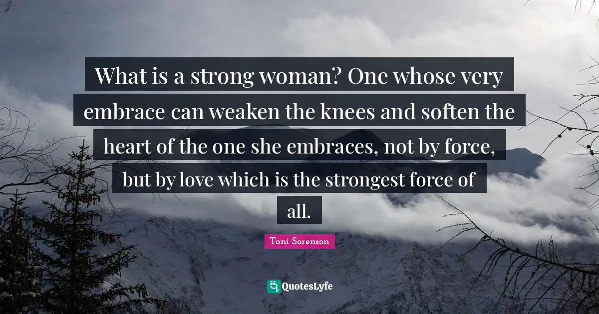 What is a strong woman? One whose very embrace can weaken the knees and soften the heart of the one she embraces, not by force, but by love which is the strongest force of all.