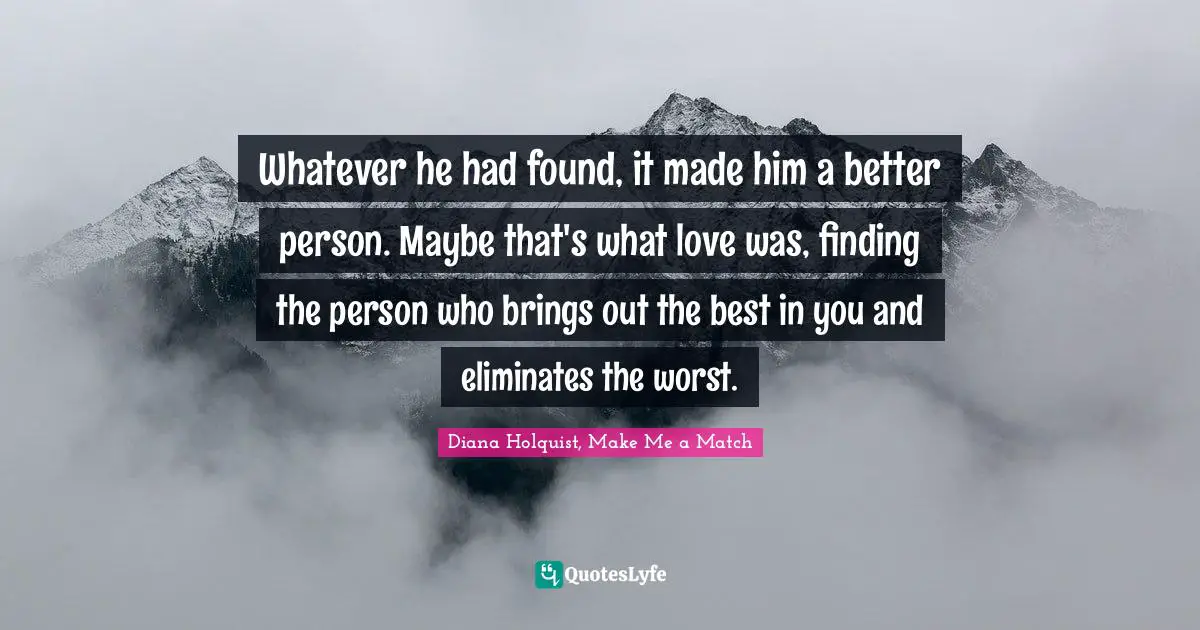 Whatever he had found, it made him a better person. Maybe that's what love was, finding the person who brings out the best in you and eliminates the worst.