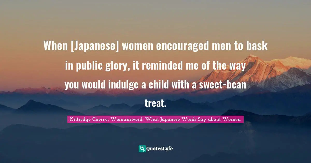 When [Japanese] women encouraged men to bask in public glory, it reminded me of the way you would indulge a child with a sweet-bean treat.