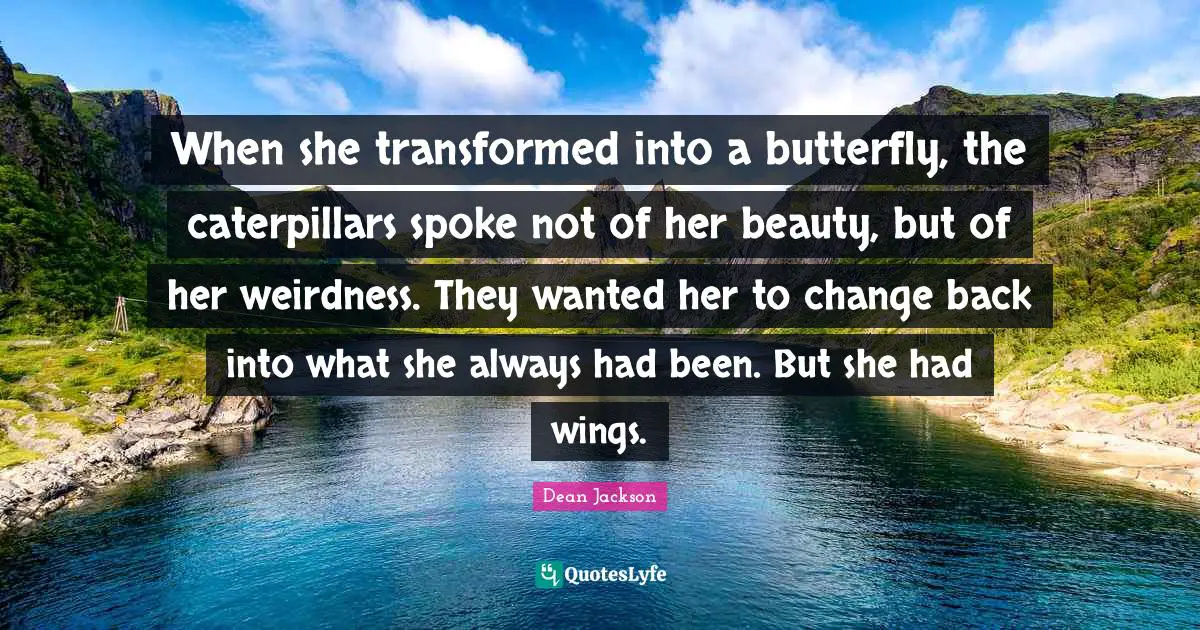 When she transformed into a butterfly, the caterpillars spoke not of her beauty, but of her weirdness. They wanted her to change back into what she always had been. But she had wings.