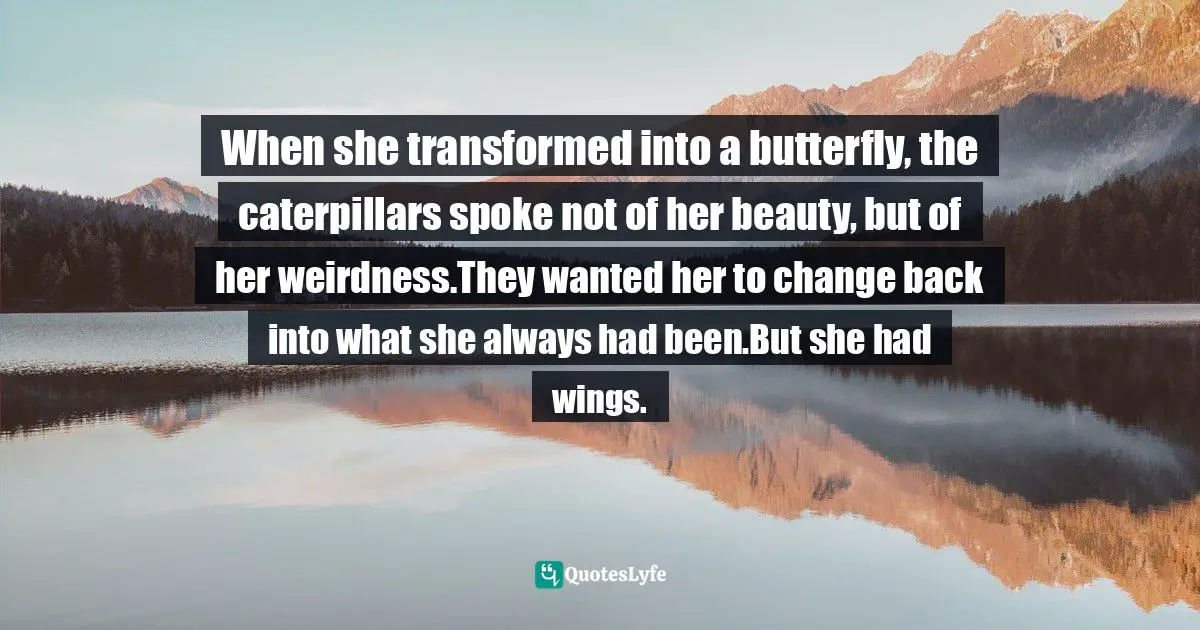 When she transformed into a butterfly, the caterpillars spoke not of her beauty, but of her weirdness.They wanted her to change back into what she always had been.But she had wings.