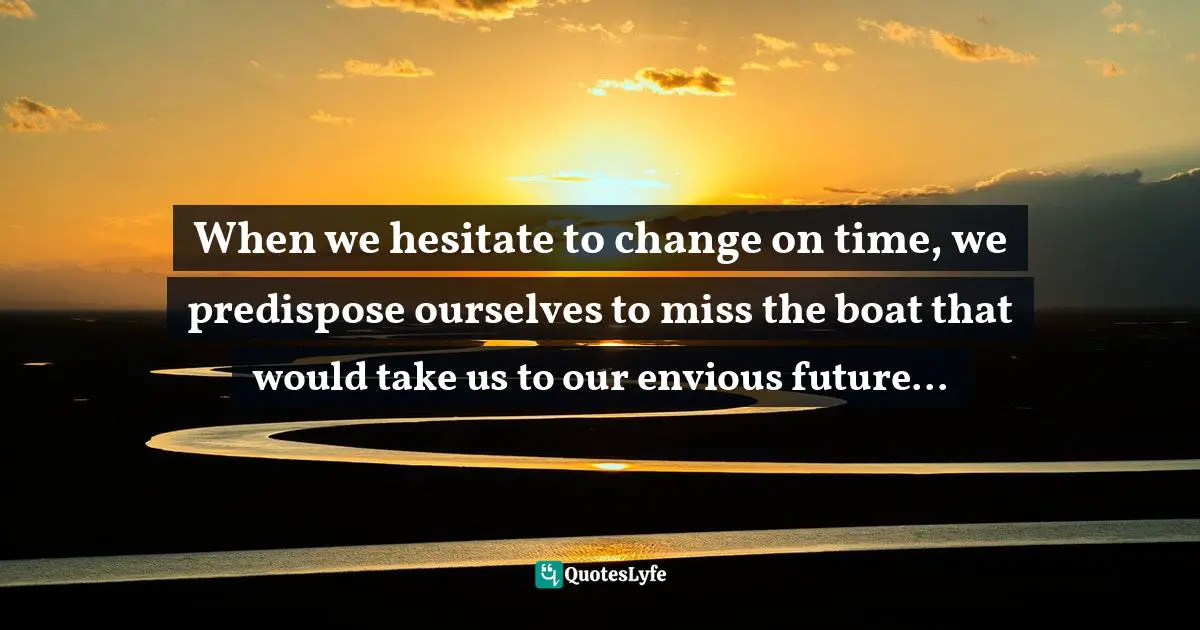 When we hesitate to change on time, we predispose ourselves to miss the boat that would take us to our envious future...