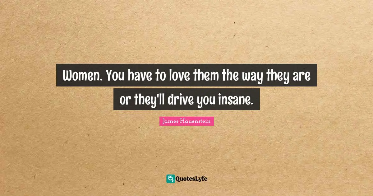 Women. You have to love them the way they are or they'll drive you insane.