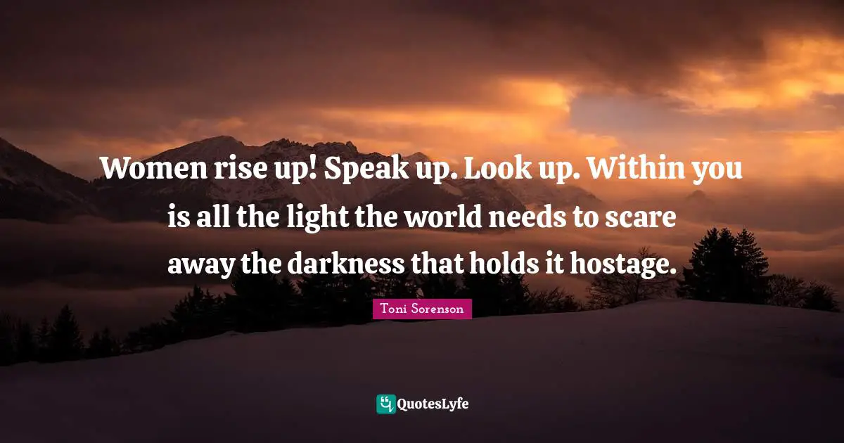 Women rise up! Speak up. Look up. Within you is all the light the world needs to scare away the darkness that holds it hostage.