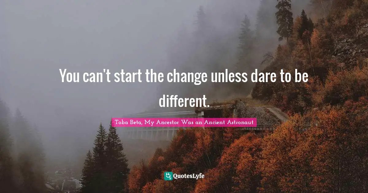 You can't start the change unless dare to be different.