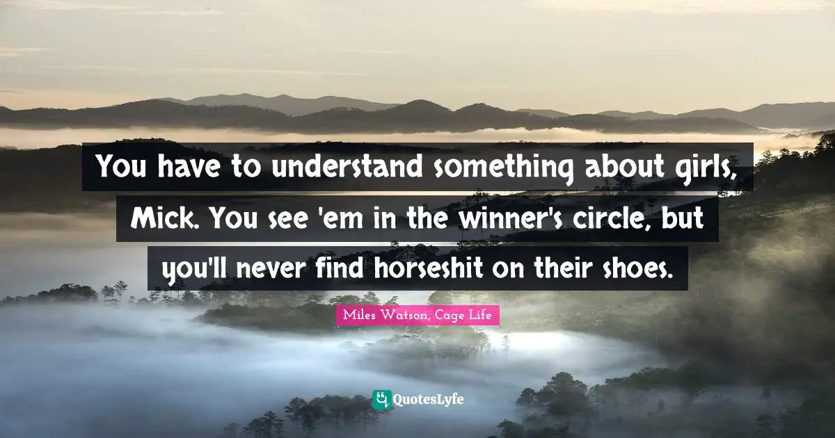 You have to understand something about girls, Mick. You see 'em in the winner's circle, but you'll never find horseshit on their shoes.