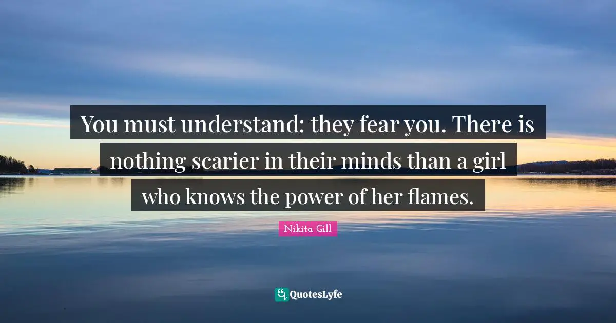 You must understand: they fear you. There is nothing scarier in their minds than a girl who knows the power of her flames.
