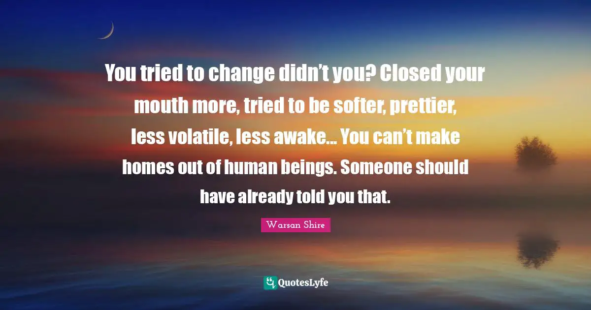 Warsan Shire Quotes: "You tried to change didn’t you? Closed your mouth more, tried to be softer, prettier, less volatile, less awake... You can’t make homes out of human beings. Someone should have already told you that."
