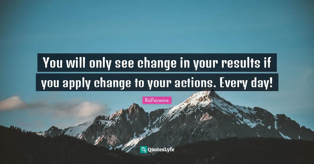 You will only see change in your results if you apply change to your actions. Every day!
