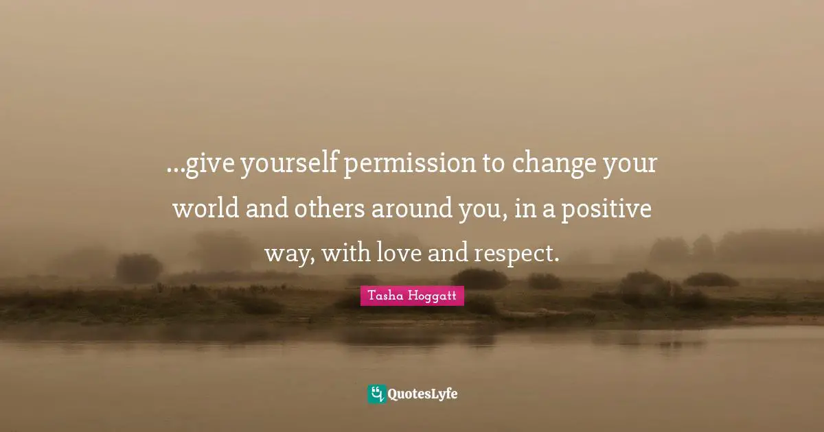 ...give yourself permission to change your world and others around you, in a positive way, with love and respect.