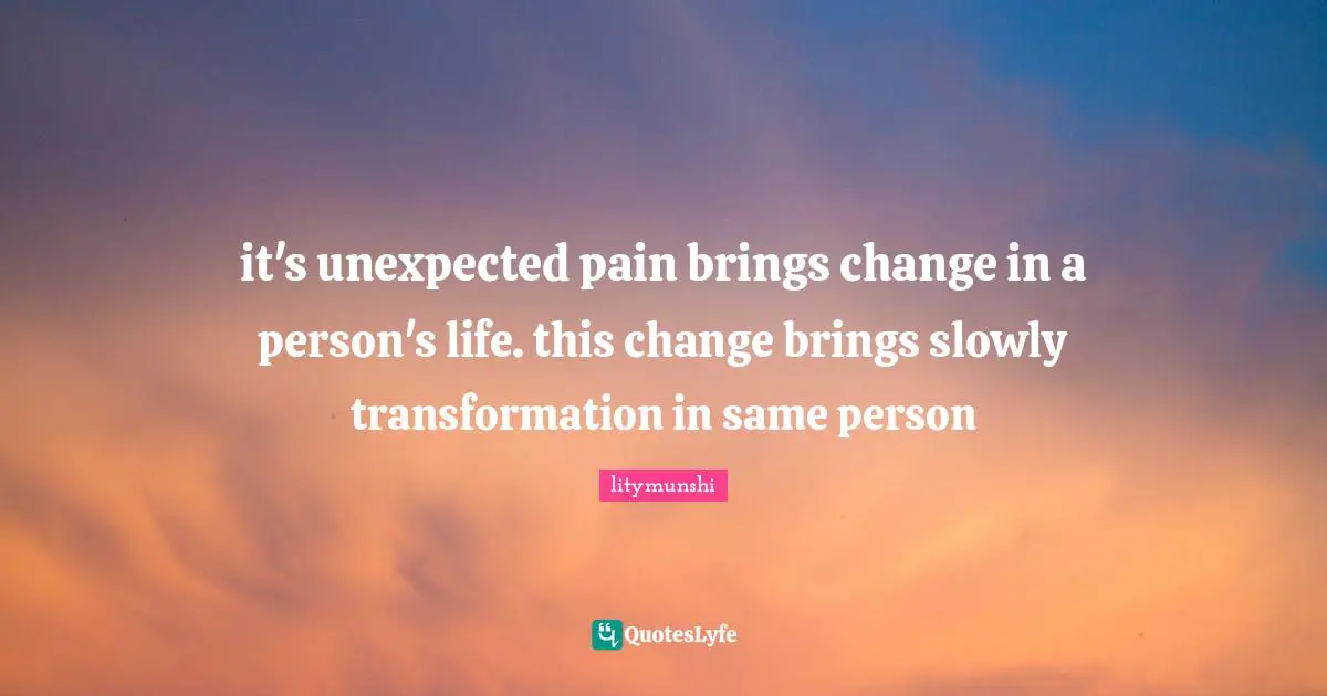 it's unexpected pain brings change in a person's life. this change brings slowly transformation in same person