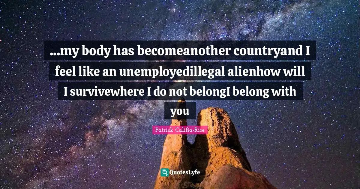 ...my body has becomeanother countryand I feel like an unemployedillegal alienhow will I survivewhere I do not belongI belong with you