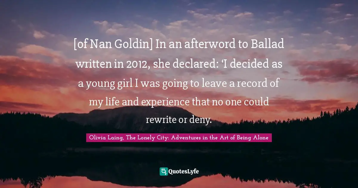 [of Nan Goldin] In an afterword to Ballad written in 2012, she declared: ‘I decided as a young girl I was going to leave a record of my life and experience that no one could rewrite or deny.