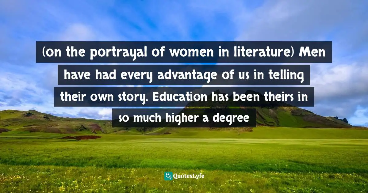 (on the portrayal of women in literature) Men have had every advantage of us in telling their own story. Education has been theirs in so much higher a degree