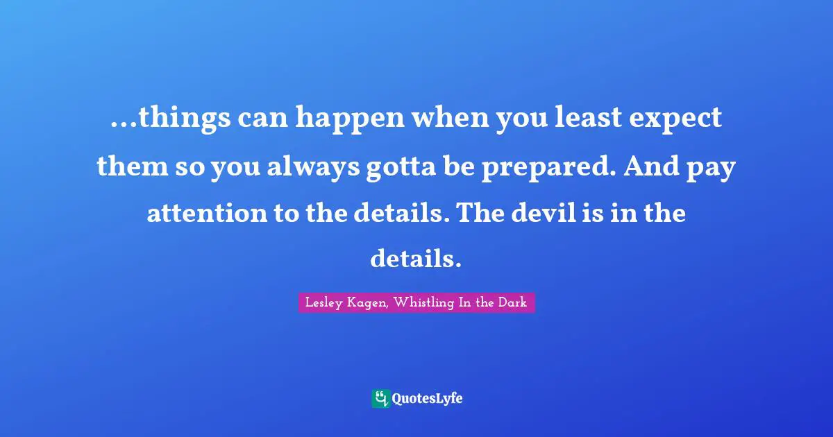 ...things can happen when you least expect them so you always gotta be prepared. And pay attention to the details. The devil is in the details.