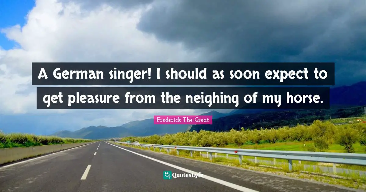 A German singer! I should as soon expect to get pleasure from the neighing of my horse.