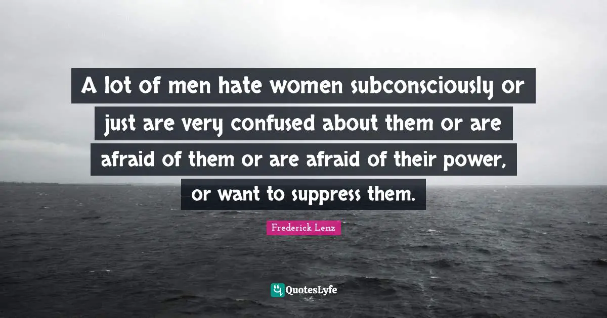 A lot of men hate women subconsciously or just are very confused about them or are afraid of them or are afraid of their power, or want to suppress them.