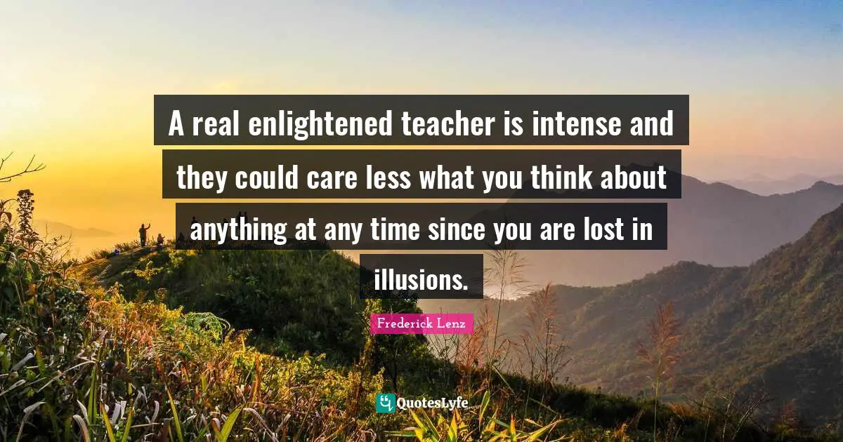 A real enlightened teacher is intense and they could care less what you think about anything at any time since you are lost in illusions.