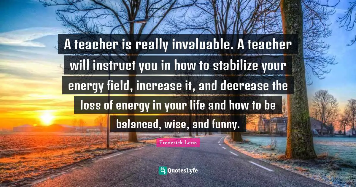 A teacher is really invaluable. A teacher will instruct you in how to stabilize your energy field, increase it, and decrease the loss of energy in your life and how to be balanced, wise, and funny.