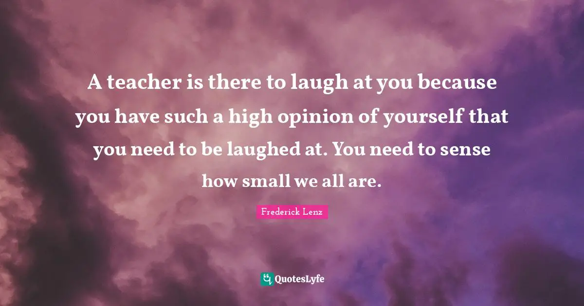 A teacher is there to laugh at you because you have such a high opinion of yourself that you need to be laughed at. You need to sense how small we all are.