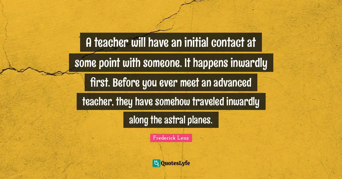 A teacher will have an initial contact at some point with someone. It happens inwardly first. Before you ever meet an advanced teacher, they have somehow traveled inwardly along the astral planes.