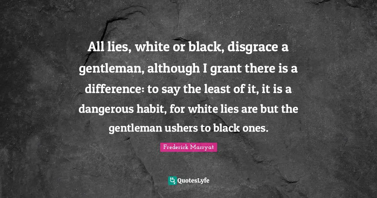 All lies, white or black, disgrace a gentleman, although I grant there is a difference: to say the least of it, it is a dangerous habit, for white lies are but the gentleman ushers to black ones.