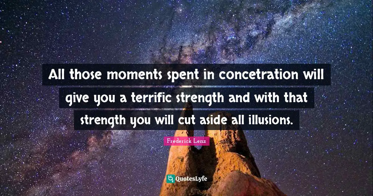 All those moments spent in concetration will give you a terrific strength and with that strength you will cut aside all illusions.