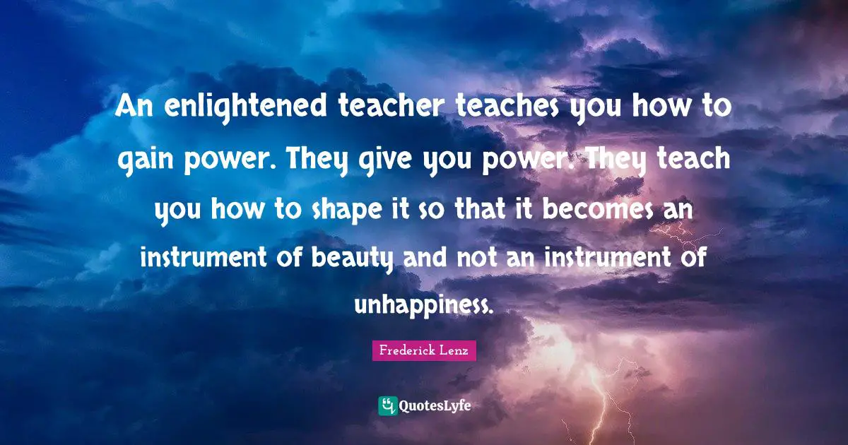 An enlightened teacher teaches you how to gain power. They give you power. They teach you how to shape it so that it becomes an instrument of beauty and not an instrument of unhappiness.